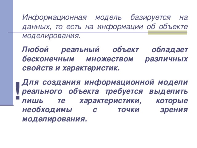 Информационная модель базируется на данных, то есть на информации об объекте моделирования. Любой реальный объект обладает бесконечным множеством различных свойств и характеристик. Для создания информационной модели реального объекта требуется выделить лишь те характеристики, которые необходимы с точки зрения моделирования. ! 