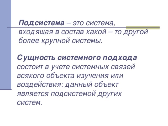 Подсистема – это система, входящая в состав какой – то другой более крупной системы. Сущность системного подхода состоит в учете системных связей всякого объекта изучения или воздействия: данный объект является подсистемой других систем. 