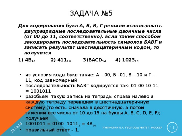 23.12.16 ЗАДАЧА №5 Для кодирования букв А, Б, В, Г решили использовать двухразрядные последовательные двоичные числа (от 00 до 11, соответственно). Если таким способом закодировать последовательность символов БАВГ и записать результат шестнадцатеричным кодом, то получится 1) 4B 16    2) 411 16   3)BACD 16   4) 1023 16  из условия коды букв такие: A – 00, Б –01, В – 10 и Г – 11, код равномерный последовательность БАВГ кодируется так: 01 00 10 11 = 1001011 разобьем такую запись на тетрады справа налево и каждую тетраду переведем в шестнадцатеричную систему (то есть, сначала в десятичную, а потом заменим все числа от 10 до 15 на буквы A, B, C, D, E, F); получаем 1001011 = 0100 1011 2 = 4B 16 правильный ответ – 1.  ЛУБИНСКАЯ Е.А. ГБОУ СОШ №978 Г. МОСКВА 