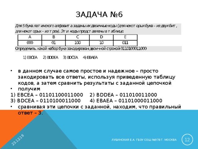 23.12.16 ЗАДАЧА №6 в данном случае самое простое и надежное – просто закодировать все ответы, используя приведенную таблицу кодов, а затем сравнить результаты с заданной цепочкой получим 1) EBCEA – 01101100011000  2) BDDEA – 011010011000 3) BDCEA – 0110100011000  4) EBAEA – 01101000011000 сравнивая эти цепочки с заданной, находим, что правильный ответ – 3.  ЛУБИНСКАЯ Е.А. ГБОУ СОШ №978 Г. МОСКВА 
