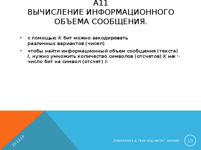 23.12.16 А11  ВЫЧИСЛЕНИЕ ИНФОРМАЦИОННОГО ОБЪЕМА СООБЩЕНИЯ.   с помощью K бит можно закодировать различных вариантов (чисел) чтобы найти информационный объем сообщения (текста) I , нужно умножить количество символов (отсчетов) K  на число бит на символ (отсчет) i :   ЛУБИНСКАЯ Е.А. ГБОУ СОШ №978 Г. МОСКВА 