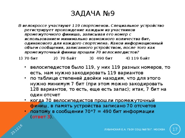 23.12.16 ЗАДАЧА №9 В велокроссе участвуют 119 спортсменов. Специальное устройство регистрирует прохождение каждым из участников промежуточного финиша, записывая его номер с использованием минимально возможного количества бит, одинакового для каждого спортсмена. Каков информационный объем сообщения, записанного устройством, после того как промежуточный финиш прошли 70 велосипедистов?  1) 70 бит 2) 70 байт 3) 490 бит 4) 119 байт велосипедистов было 119, у них 119 разных номеров, то есть, нам нужно закодировать 119 вариантов по таблице степеней двойки находим, что для этого нужно минимум 7 бит (при этом можно закодировать 128 вариантов, то есть, еще есть запас); итак, 7 бит на один отсчет когда 70 велосипедистов прошли промежуточный финиш, в память устройства записано 70 отсчетов поэтому в сообщении 70*7 = 490 бит информации ( ответ 3 ).  ЛУБИНСКАЯ Е.А. ГБОУ СОШ №978 Г. МОСКВА 