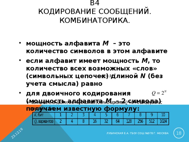 23.12.16 B4  КОДИРОВАНИЕ СООБЩЕНИЙ. КОМБИНАТОРИКА.   мощность алфавита M – это количество символов в этом алфавите если алфавит имеет мощность M , то количество всех возможных «слов» (символьных цепочек) длиной N (без учета смысла) равно для двоичного кодирования (мощность алфавита M – 2 символа) получаем известную формулу:   ЛУБИНСКАЯ Е.А. ГБОУ СОШ №978 Г. МОСКВА 