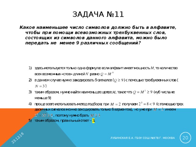 23.12.16 ЗАДАЧА №11 Какое наименьшее число символов должно быть в алфавите, чтобы при помощи всевозможных трехбуквенных слов, состоящих из символов данного алфавита, можно было передать не менее 9 различных сообщений?   ЛУБИНСКАЯ Е.А. ГБОУ СОШ №978 Г. МОСКВА 