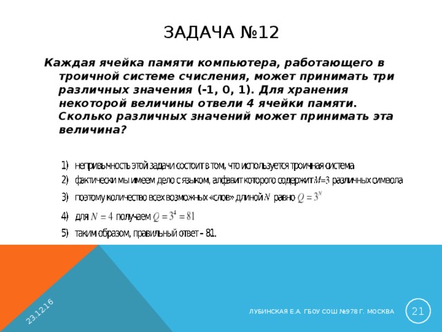 23.12.16 ЗАДАЧА №12 Каждая ячейка памяти компьютера, работающего в троичной системе счисления, может принимать три различных значения (-1, 0, 1) . Для хранения некоторой величины отвели 4 ячейки памяти. Сколько различных значений может принимать эта величина?   ЛУБИНСКАЯ Е.А. ГБОУ СОШ №978 Г. МОСКВА 