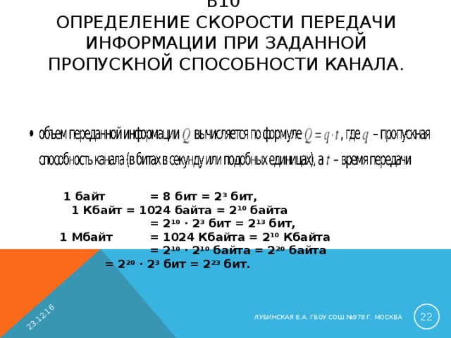 23.12.16 B 10  ОПРЕДЕЛЕНИЕ СКОРОСТИ ПЕРЕДАЧИ ИНФОРМАЦИИ ПРИ ЗАДАННОЙ ПРОПУСКНОЙ СПОСОБНОСТИ КАНАЛА.    1 байт  = 8 бит = 2 3 бит,  1 Кбайт = 1024 байта = 2 10 байта   = 2 10 · 2 3 бит = 2 13 бит, 1 Мбайт  = 1024 Кбайта = 2 10 Кбайта   = 2 10 · 2 10 байта = 2 20 байта  = 2 20 · 2 3 бит = 2 23 бит.  ЛУБИНСКАЯ Е.А. ГБОУ СОШ №978 Г. МОСКВА 
