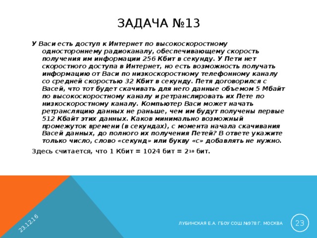 23.12.16 ЗАДАЧА №13 У Васи есть доступ к Интернет по высокоскоростному одностороннему радиоканалу, обеспечивающему скорость получения им информации 256 Кбит в секунду. У Пети нет скоростного доступа в Интернет, но есть возможность получать информацию от Васи по низкоскоростному телефонному каналу со средней скоростью 32 Кбит в секунду. Петя договорился с Васей, что тот будет скачивать для него данные объемом 5 Мбайт по высокоскоростному каналу и ретранслировать их Пете по низкоскоростному каналу. Компьютер Васи может начать ретрансляцию данных не раньше, чем им будут получены первые 512 Кбайт этих данных. Каков минимально возможный промежуток времени (в секундах), с момента начала скачивания Васей данных, до полного их получения Петей? В ответе укажите только число, слово «секунд» или букву «с» добавлять не нужно. Здесь считается, что 1 Кбит = 1024 бит = 2 10 бит.  ЛУБИНСКАЯ Е.А. ГБОУ СОШ №978 Г. МОСКВА 