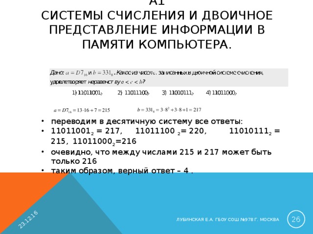 23.12.16 А1  СИСТЕМЫ СЧИСЛЕНИЯ И ДВОИЧНОЕ ПРЕДСТАВЛЕНИЕ ИНФОРМАЦИИ В ПАМЯТИ КОМПЬЮТЕРА.   переводим в десятичную систему все ответы: 11011001 2 = 217,  11011100 2 = 220,  11010111 2 = 215,  11011000 2 =216  очевидно, что между числами 215 и 217 может быть только 216 таким образом, верный ответ – 4 .  ЛУБИНСКАЯ Е.А. ГБОУ СОШ №978 Г. МОСКВА 