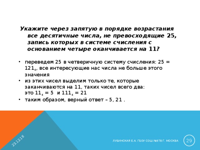 23.12.16 Укажите через запятую в порядке возрастания все десятичные числа, не превосходящие 25 , запись которых в системе счисления с основанием четыре оканчивается на 11 ?  переведем 25 в четверичную систему счисления: 25 = 121 4 , все интересующие нас числа не больше этого значения из этих чисел выделим только те, которые заканчиваются на 11, таких чисел всего два:  это 11 4 = 5 и 111 4 = 21 таким образом, верный ответ – 5, 21 .  ЛУБИНСКАЯ Е.А. ГБОУ СОШ №978 Г. МОСКВА 
