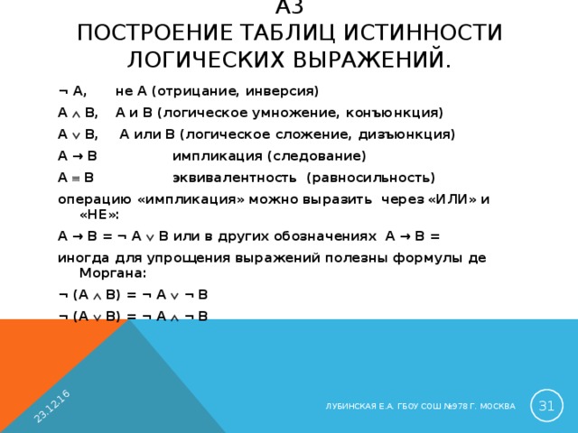 23.12.16 A 3  ПОСТРОЕНИЕ ТАБЛИЦ ИСТИННОСТИ ЛОГИЧЕСКИХ ВЫРАЖЕНИЙ.   ¬ A ,   не A (отрицание, инверсия) A  B ,   A и B (логическое умножение, конъюнкция) A  B ,   A или B (логическое сложение, дизъюнкция) A → B     импликация (следование) A   B     эквивалентность (равносильность) операцию «импликация» можно выразить через «ИЛИ» и «НЕ»: A → B = ¬ A  B или в других обозначениях A → B = иногда для упрощения выражений полезны формулы де Моргана: ¬ (A  B) = ¬ A  ¬ B    ¬ (A  B) = ¬ A  ¬ B     ЛУБИНСКАЯ Е.А. ГБОУ СОШ №978 Г. МОСКВА 