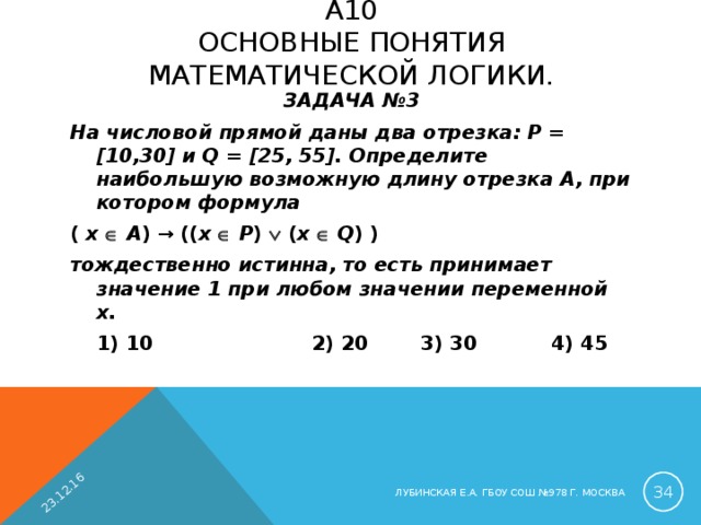 23.12.16 A 10  ОСНОВНЫЕ ПОНЯТИЯ МАТЕМАТИЧЕСКОЙ ЛОГИКИ.   ЗАДАЧА №3 На числовой прямой даны два отрезка: P = [10,30] и Q = [25, 55]. Определите наибольшую возможную длину отрезка A, при котором формула ( x    A ) → (( x    P )  ( x    Q ) ) тождественно истинна, то есть принимает значение 1 при любом значении переменной х.  1) 10  2) 20  3) 30  4) 45  ЛУБИНСКАЯ Е.А. ГБОУ СОШ №978 Г. МОСКВА 