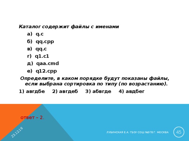 23.12.16 Каталог содержит файлы с именами  а) q.c  б) q q .cpp  в) q q .c  г) q1.c1  д) q aa .c md  е) q12. cpp  Определите, в каком порядке будут показаны файлы, если выбрана сортировка по типу (по возрастанию). 1) авгдбе  2) авгдеб  3) абвгде  4) авдбег ответ – 2.  ЛУБИНСКАЯ Е.А. ГБОУ СОШ №978 Г. МОСКВА 