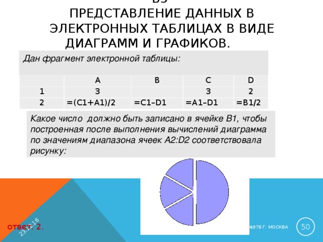23.12.16 B3  ПРЕДСТАВЛЕНИЕ ДАННЫХ В ЭЛЕКТРОННЫХ ТАБЛИЦАХ В ВИДЕ ДИАГРАММ И ГРАФИКОВ.   Дан фрагмент электронной таблицы:    A 1 2 3 B =( C 1+ A 1)/2 C   3 D = C 1– D 1 = A 1– D 1 2 =B1/2 Какое число должно быть записано в ячейке B1, чтобы построенная после выполнения вычислений диаграмма по значениям диапазона ячеек A2:D2 соответствовала рисунку:  ответ: 2. ЛУБИНСКАЯ Е.А. ГБОУ СОШ №978 Г. МОСКВА 