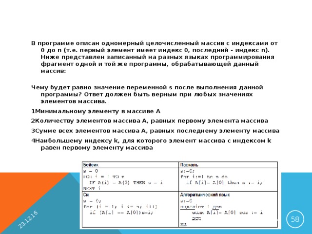 23.12.16 В программе описан одномерный целочисленный массив с индексами от 0 до n (т.е. первый элемент имеет индекс 0, последний - индекс n). Ниже представлен записанный на разных языках программирования фрагмент одной и той же программы, обрабатывающей данный массив:   Чему будет равно значение переменной s после выполнения данной программы? Ответ должен быть верным при любых значениях элементов массива. 1Минимальному элементу в массиве A 2Количеству элементов массива A, равных первому элемента массива 3Сумме всех элементов массива А, равных последнему элементу массива 4Наибольшему индексу k, для которого элемент массива с индексом k равен первому элементу массива  ЛУБИНСКАЯ Е.А. ГБОУ СОШ №978 Г. МОСКВА 