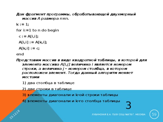 23.12.16 Дан фрагмент программы, обрабатывающей двухмерный массив A размера n×n. k := 1; for i:=1 to n do begin  c := A[i,i];  A[i,i] := A[k,i];  A[k,i] := c; end Представим массив в виде квадратной таблицы, в которой для элемента массива A[i,j] величина i является номером строки, а величина j – номером столбца, в котором расположен элемент. Тогда данный алгоритм меняет местами  1) два столбца в таблице  2) две строки в таблице  3) элементы диагонали и k -ой строки таблицы  4) элементы диагонали и k -го столбца таблицы 3  ЛУБИНСКАЯ Е.А. ГБОУ СОШ №978 Г. МОСКВА 