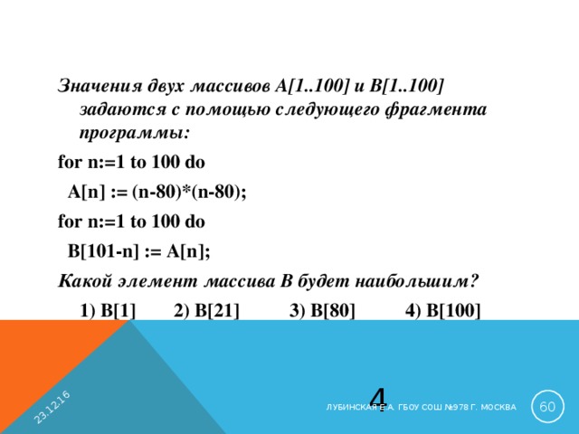 23.12.16 Значения двух массивов A[1..100] и B[1..100] задаются с помощью следующего фрагмента программы: for n:=1 to 100 do  A[n] := (n-80)*(n-80); for n:=1 to 100 do  B[101-n] := A[n]; Какой элемент массива B будет наибольшим?  1) B[1]  2) B [21]  3) B [80]  4) B [100] 4  ЛУБИНСКАЯ Е.А. ГБОУ СОШ №978 Г. МОСКВА 