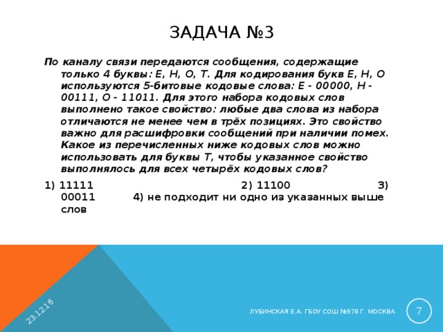 23.12.16 ЗАДАЧА №3 По каналу связи передаются сообщения, содержащие только 4 буквы: Е, Н, О, Т. Для кодирования букв Е, Н, О используются 5-битовые кодовые слова: Е - 00000, Н - 00111, О - 11011. Для этого набора кодовых слов выполнено такое свойство: любые два слова из набора отличаются не менее чем в трёх позициях. Это свойство важно для расшифровки сообщений при наличии помех. Какое из перечисленных ниже кодовых слов можно использовать для буквы Т, чтобы указанное свойство выполнялось для всех четырёх кодовых слов? 1) 11111  2) 11100  3) 00011  4) не подходит ни одно из указанных выше слов  ЛУБИНСКАЯ Е.А. ГБОУ СОШ №978 Г. МОСКВА 