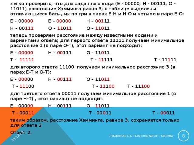 легко проверить, что для заданного кода (Е - 00000, Н - 00111, О - 11011) расстояние Хэмминга равно 3; в таблице выделены отличающиеся биты, их по три в парах Е-Н и Н-О и четыре в паре Е-О: Е – 00 000   Е – 00 0 00   Н – 001 11  Н – 00 111   О – 11 0 11   О – 110 11 теперь проверяем расстояние между известными кодами и вариантами ответа; для первого ответа 11111 получаем минимальное расстояние 1 (в паре О-Т), этот вариант не подходит: Е – 00000   Н – 00 111   О – 11 0 11 Т - 11111 Т - 11 111   Т - 11 1 11 для второго ответа 11100 получаем минимальное расстояние 3 (в парах Е-Т и О-Т): Е – 000 00   Н – 00 1 11   О – 11 011  Т - 111 00 Т - 11 1 00   Т - 11 100 для третьего ответа 00011 получаем минимальное расстояние 1 (в паре Н-Т) , этот вариант не подходит: Е – 000 00   Н – 00 1 11   О – 11 011  Т - 000 11 Т - 00 0 11   Т - 00 011 таким образом, расстояние Хэмминга, равное 3, сохраняется только для ответа 2 Ответ: 2. 23.12.16  ЛУБИНСКАЯ Е.А. ГБОУ СОШ №978 Г. МОСКВА 