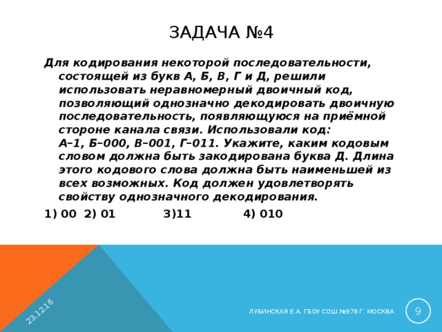 23.12.16 ЗАДАЧА №4 Для кодирования некоторой последовательности, состоящей из букв А, Б, В, Г и Д, решили использовать неравномерный двоичный код, позволяющий однозначно декодировать двоичную последовательность, появляющуюся на приёмной стороне канала связи. Использовали код:  А–1, Б–000, В–001, Г–011. Укажите, каким кодовым словом должна быть закодирована буква Д. Длина этого кодового слова должна быть наименьшей из всех возможных. Код должен удовлетворять свойству однозначного декодирования. 1) 00   2) 01   3)11    4) 010  ЛУБИНСКАЯ Е.А. ГБОУ СОШ №978 Г. МОСКВА 