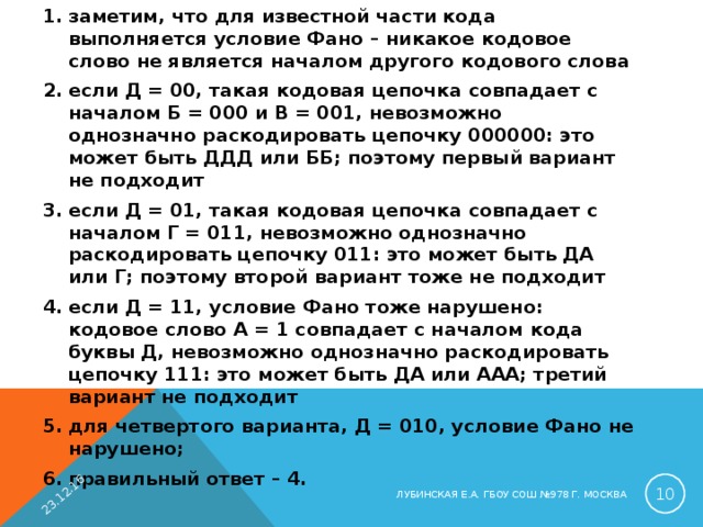 заметим, что для известной части кода выполняется условие Фано – никакое кодовое слово не является началом другого кодового слова если Д = 00, такая кодовая цепочка совпадает с началом Б = 000 и В = 001, невозможно однозначно раскодировать цепочку 000000: это может быть ДДД или ББ; поэтому первый вариант не подходит если Д = 01, такая кодовая цепочка совпадает с началом Г = 011, невозможно однозначно раскодировать цепочку 011: это может быть ДА или Г; поэтому второй вариант тоже не подходит если Д = 11, условие Фано тоже нарушено: кодовое слово А = 1 совпадает с началом кода буквы Д, невозможно однозначно раскодировать цепочку 111: это может быть ДА или ААА; третий вариант не подходит для четвертого варианта, Д = 010, условие Фано не нарушено; правильный ответ – 4.  23.12.16  ЛУБИНСКАЯ Е.А. ГБОУ СОШ №978 Г. МОСКВА 