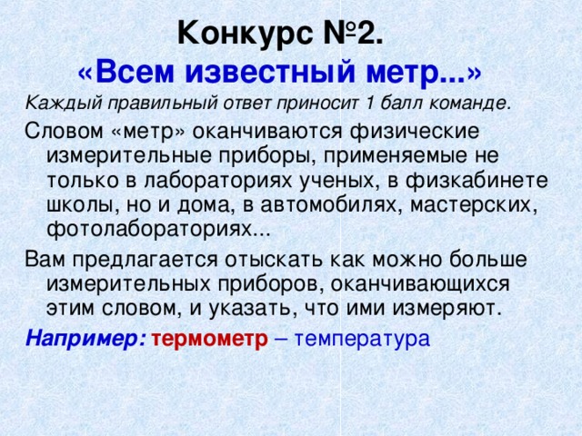 Конкурс №2.  «Всем известный метр...»  Каждый правильный ответ приносит 1 балл команде. Словом «метр» оканчиваются физические измерительные приборы, применяемые не только в лабораториях ученых, в физкабинете школы, но и дома, в автомобилях, мастерских, фотолабораториях... Вам предлагается отыскать как можно больше измерительных приборов, оканчивающихся этим словом, и указать, что ими измеряют. Например: термометр – температура 