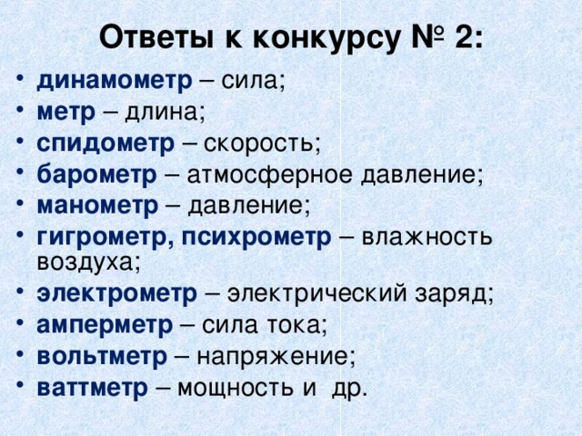 Ответы к конкурсу № 2:   динамометр – сила; метр – длина; спидометр – скорость; барометр – атмосферное давление; манометр – давление; гигрометр, психрометр – влажность воздуха; электрометр – электрический заряд; амперметр – сила тока; вольтметр – напряжение; ваттметр – мощность и  др. 