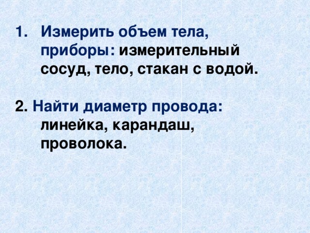 Измерить объем тела, приборы: измерительный сосуд, тело, стакан с водой.  2. Найти диаметр провода: линейка, карандаш, проволока. 