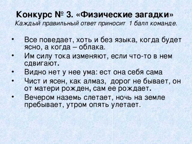 Конкурс № 3. «Физические загадки»  Каждый правильный ответ приносит  1 балл команде. Все поведает, хоть и без языка, когда будет ясно, а когда – облака.  Им силу тока изменяют, если что-то в нем сдвигают . Видно нет у нее ума: ест она себя сама Чист и ясен, как алмаз,  дорог не бывает, он от матери рожден , сам ее рождает . Вечером наземь слетает, ночь на земле пребывает, утром опять улетает. 