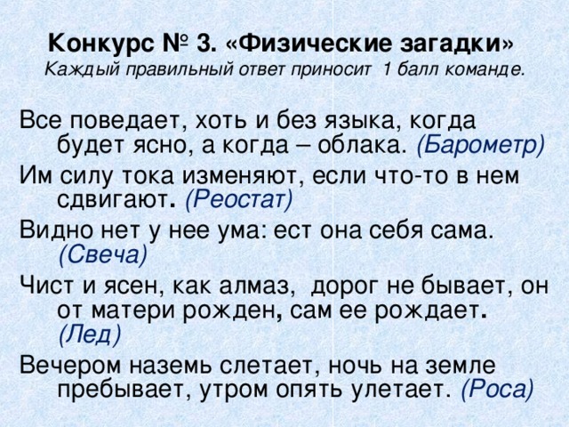 Конкурс № 3. «Физические загадки»  Каждый правильный ответ приносит  1 балл команде. Все поведает, хоть и без языка, когда будет ясно, а когда – облака. (Барометр) Им силу тока изменяют, если что-то в нем сдвигают . (Реостат)  Видно нет у нее ума: ест она себя сама.  (Свеча) Чист и ясен, как алмаз,  дорог не бывает, он от матери рожден , сам ее рождает . (Лед)  Вечером наземь слетает, ночь на земле пребывает, утром опять улетает. (Роса)  