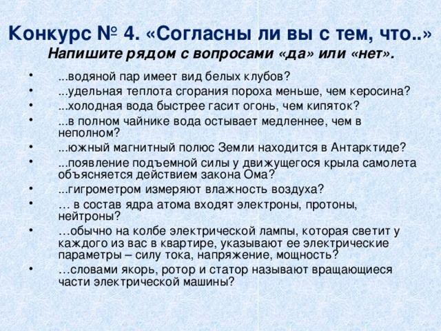 Конкурс № 4. «Согласны ли вы с тем, что..»  Напишите рядом с вопросами «да» или «нет». ...водяной пар имеет вид белых клубов? ...удельная теплота сгорания пороха меньше, чем керосина? ...холодная вода быстрее гасит огонь, чем кипяток? ...в полном чайнике вода остывает медленнее, чем в неполном? ...южный магнитный полюс Земли находится в Антарктиде?   ...появление подъемной силы у движущегося крыла самолета объясняется действием закона Ома? ...гигрометром измеряют влажность воздуха?   … в состав ядра атома входят электроны, протоны, нейтроны? … обычно на колбе электрической лампы, которая светит у каждого из вас в квартире, указывают ее электрические параметры – силу тока, напряжение, мощность?   … словами якорь, ротор и статор называют вращающиеся части электрической машины?  