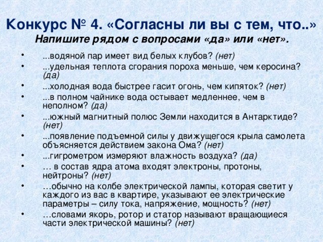 Конкурс № 4. «Согласны ли вы с тем, что..»  Напишите рядом с вопросами «да» или «нет». ...водяной пар имеет вид белых клубов? (нет)  ...удельная теплота сгорания пороха меньше, чем керосина? (да)  ...холодная вода быстрее гасит огонь, чем кипяток? (нет)  ...в полном чайнике вода остывает медленнее, чем в неполном? (да)  ...южный магнитный полюс Земли находится в Антарктиде? (нет)  ...появление подъемной силы у движущегося крыла самолета объясняется действием закона Ома? (нет)  ...гигрометром измеряют влажность воздуха? (да)  … в состав ядра атома входят электроны, протоны, нейтроны? (нет)  … обычно на колбе электрической лампы, которая светит у каждого из вас в квартире, указывают ее электрические параметры – силу тока, напряжение, мощность?  (нет)  … словами якорь, ротор и статор называют вращающиеся части электрической машины? (нет)   
