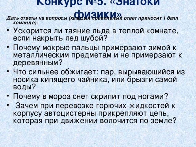 Конкурс №5. «Знатоки физики»   Дать ответы на вопросы (каждый правильный ответ приносит 1 балл команде) : Ускорится ли таяние льда в теплой комнате, если накрыть лед шубой? Почему мокрые пальцы примерзают зимой к металлическим предметам и не примерзают к деревянным? Что сильнее обжигает: пар, вырывающийся из носика кипящего чайника, или брызги самой воды? Почему в мороз снег скрипит под ногами?  Зачем при перевозке горючих жидкостей к корпусу автоцистерны прикрепляют цепь, которая при движении волочится по земле?  