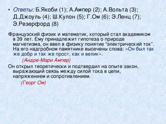 Ответы: Б.Якоби (1); А.Ампер (2); А.Вольта (3); Д.Джоуль (4); Ш.Кулон (5); Г.Ом (6); Э.Ленц (7); Э.Резерфорд (8) Французский физик и математик, который стал академиком в 39 лет. Ему принадлежит гипотеза о природе магнетизма, он ввел в физику понятие “электрический ток”. На его надгробном памятнике высечены слова: «Он был так же добр и так же прост, как и велик».  (Андре-Мари Ампер)  Он открыл теоретически и подтвердил на опыте закон, выражающий связь между силой тока в цепи, напряжением и сопротивлением .  (Георг Ом)  