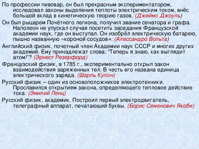По профессии пивовар, он был прекрасным экспериментатором, исследовал законы выделения теплоты электрическим током, внёс большой вклад в кинетическую теорию газов. (Джеймс Джоуль )  Он был рыцарем Почётного легиона, получил звание сенатора и графа. Наполеон не упускал случая посетить заседания Французской академии наук, где он выступал. Он изобрёл электрическую батарею, пышно названную «короной сосудов » . (Алессандро Вольта ) Английский физик, почетный член Академии наук СССР и многих других академий. Ему принадлежат слова: “Теперь я знаю, как выглядит атом!”? (Эрнест Резерфорд)  Французский физик, в 1785 г., экспериментально открыл закон взаимодействия заряженных тел. В честь его названа единица электрического заряда. (Шарль Кулон)  Русский физик – один из основоположников электротехники. Прославился открытием закона, определяющего тепловое действие тока . (Эмилий Ленц)  Русский физик, академик. Построил первый электродвигатель, телеграфный аппарат, печатающий буквы . (Борис Семенович Якоби)  