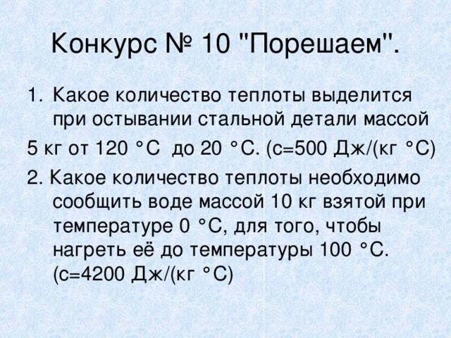 Конкурс № 10 ''Порешаем''. Какое количество теплоты выделится при остывании стальной детали массой 5 кг от 120 ° С до 20 ° С. (с=500 Дж/(кг ° С) 2. Какое количество теплоты необходимо сообщить воде массой 10 кг взятой при температуре 0 ° С, для того, чтобы нагреть её до температуры 100 ° С. (с=4200 Дж/(кг ° С) 