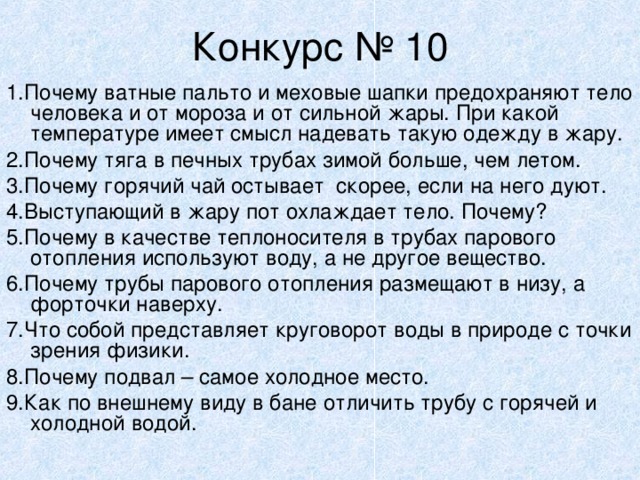 Конкурс № 10 1.Почему ватные пальто и меховые шапки предохраняют тело человека и от мороза и от сильной жары. При какой температуре имеет смысл надевать такую одежду в жару. 2.Почему тяга в печных трубах зимой больше, чем летом. 3.Почему горячий чай остывает скорее, если на него дуют. 4.Выступающий в жару пот охлаждает тело. Почему? 5.Почему в качестве теплоносителя в трубах парового отопления используют воду, а не другое вещество. 6.Почему трубы парового отопления размещают в низу, а форточки наверху. 7.Что собой представляет круговорот воды в природе с точки зрения физики. 8.Почему подвал – самое холодное место. 9.Как по внешнему виду в бане отличить трубу с горячей и холодной водой. 