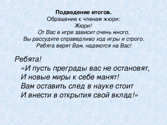 Подведение итогов.  Обращение к членам жюри:  Жюри!  От Вас в игре зависит очень много,  Вы рассудите справедливо ход игры и строго.  Ребята верят Вам, надеются на Вас! Ребята!  «И пусть преграды вас не остановят,  И новые миры к себе манят!  Вам оставить след в науке стоит  И внести в открытия свой вклад!» 