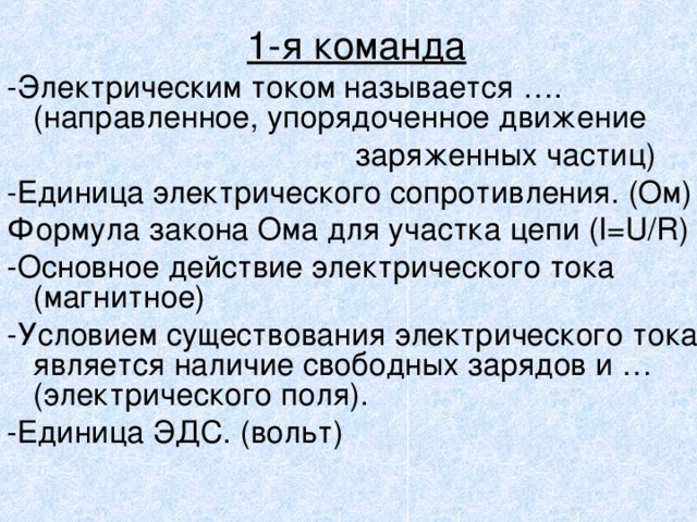 1-я команда -Электрическим током называется …. (направленное, упорядоченное движение       заряженных частиц) -Единица электрического сопротивления. (Ом) Формула закона Ома для участка цепи  ( I=U/R ) -Основное действие электрического тока (магнитное) -Условием существования электрического тока является наличие свободных зарядов и …(электрического поля). -Единица ЭДС. (вольт) 