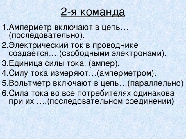  2-я команда 1 .Амперметр включают в цепь…(последовательно). 2 .Электрический ток в проводнике создается….(свободными электронами). 3.Единица силы тока. (ампер). 4.Силу тока измеряют…(амперметром). 5.Вольтметр включают в цепь…(параллельно) 6.Сила тока во все потребителях одинакова при их ….(последовательном соединении) 