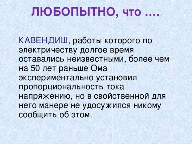 ЛЮБОПЫТНО, что ….    КАВЕНДИШ, работы которого по электричеству долгое время оставались неизвестными, более чем на 50 лет раньше Ома экспериментально установил пропорциональность тока напряжению, но в свойственной для него манере не удосужился никому сообщить об этом. 