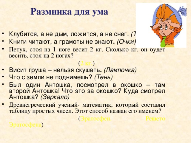  Разминка для ума Клубится, а не дым, ложится, а не снег . (Туман)  Книги читают, а грамоты не знают . (Очки) Петух, стоя на 1 ноге весит 2 кг. Сколько кг. он будет весить, стоя на 2 ногах?      ( 2 кг. ) Висит груша – нельзя скушать .  (Лампочка) Что с земли не поднимешь? (Тень)  Был один Антошка, посмотрел в окошко – там второй  Антошка! Что это за окошко? Куда смотрел Антошка? (Зеркало)  Древнегреческий ученый- математик, который составил таблицу простых чисел. Этот способ назван его именем?      ( Эратосфен. Решето Эратосфена ) 