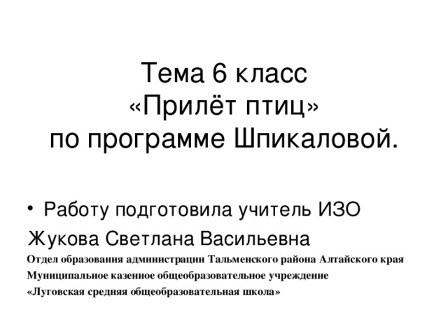 Тема 6 класс  «Прилёт птиц»  по программе Шпикаловой.   Работу подготовила учитель ИЗО Жукова Светлана Васильевна Отдел образования администрации Тальменского района Алтайского края Муниципальное казенное общеобразовательное учреждение «Луговская средняя общеобразовательная школа» 