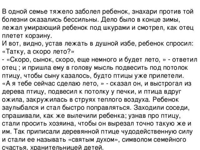 В одной семье тяжело заболел ребенок, знахари против той болезни оказались бессильны. Дело было в конце зимы, лежал умирающий ребенок под шкурами и смотрел, как отец плетет корзину.  И вот, видно, устав лежать в душной избе, ребенок спросил: «Татку, а скоро лето?»  ‑ «Скоро, сынок, скоро, еще немного и будет лето, » ‑ ответил отец ; и пришла ему в голову мысль подвесить под потолок птицу, чтобы сыну казалось, будто птицы уже прилетели.  «А я тебе сейчас сделаю лето, » - сказал он, и выстрогал из дерева птицу, подвесил к потолку у печки, и птица вдруг ожила, закружилась в струях теплого воздуха. Ребенок заулыбался и стал быстро поправляться. Заходили соседи, спрашивали, как же вылечили ребенка; узнав про птицу, стали просить хозяина, чтобы он вырезал точно такую же и им. Так приписали деревянной птице чудодейственную силу и стали ее называть «святым духом», символом семейного счастья, хранительницей детей.   