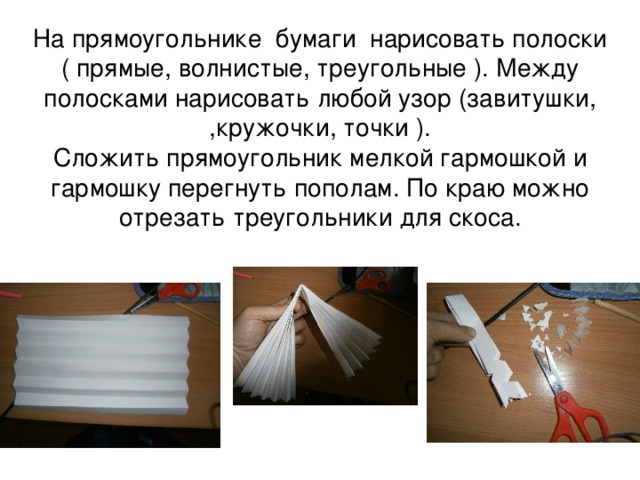 На прямоугольнике бумаги нарисовать полоски ( прямые, волнистые, треугольные ). Между полосками нарисовать любой узор (завитушки, ,кружочки, точки ).  Сложить прямоугольник мелкой гармошкой и гармошку перегнуть пополам. По краю можно отрезать треугольники для скоса.   