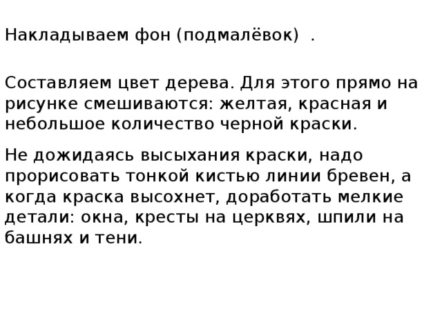 Накладываем фон (подмалёвок) . Составляем цвет дерева. Для этого прямо на рисунке смешиваются: желтая, красная и небольшое количество черной краски. Не дожидаясь высыхания краски, надо прорисовать тонкой кистью линии бревен, а когда краска высохнет, доработать мелкие детали: окна, кресты на церквях, шпили на башнях и тени. 