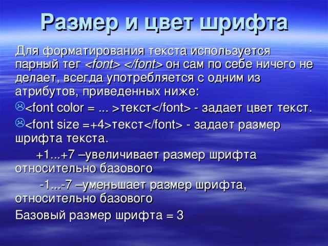 Размер и цвет шрифта Для форматирования текста используется парный тег  он сам по себе ничего не делает, всегда употребляется с одним из атрибутов, приведенных ниже : текст - задает цвет текст. текст - задает размер шрифта текста.  +1...+7 –увеличивает размер шрифта относительно базового  -1...-7 –уменьшает размер шрифта, относительно базового Базовый размер шрифта = 3 