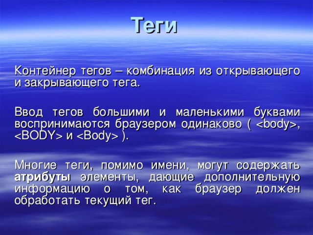 Теги  Контейнер тегов – комбинация из открывающего и закрывающего тега. Ввод тегов большими и маленькими буквами воспринимаются браузером одинаково ( ,  и  ). Многие теги, помимо имени, могут содержать атрибуты элементы, дающие дополнительную информацию о том, как браузер должен обработать текущий тег. 