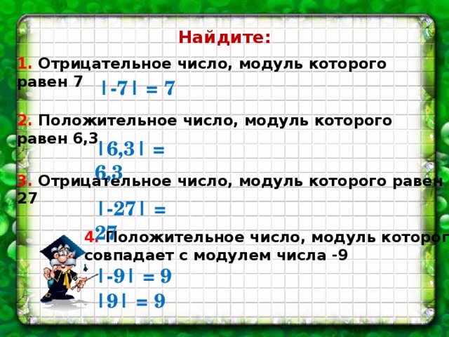 Найдите: 1. Отрицательное число, модуль которого равен 7 |-7| = 7 2. Положительное число, модуль которого равен 6,3 |6,3| = 6,3 3. Отрицательное число, модуль которого равен 27 |-27| = 27 4. Положительное число, модуль которого совпадает с модулем числа -9 |-9| = 9 |9| = 9 