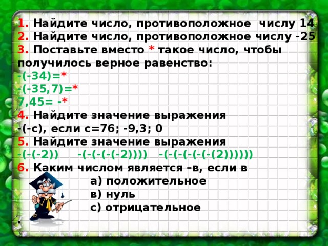 1. Найдите число, противоположное числу 14 2. Найдите число, противоположное числу -25 3. Поставьте вместо * такое число, чтобы получилось верное равенство: -(-34)= * -(-35,7)= * 7,45= - * 4. Найдите значение выражения -(-с), если с=76; -9,3; 0 5. Найдите значение выражения -(-(-2)) -(-(-(-(-2)))) -(-(-(-(-(-(2)))))) 6. Каким числом является –в, если в  а) положительное  в) нуль  с) отрицательное . 