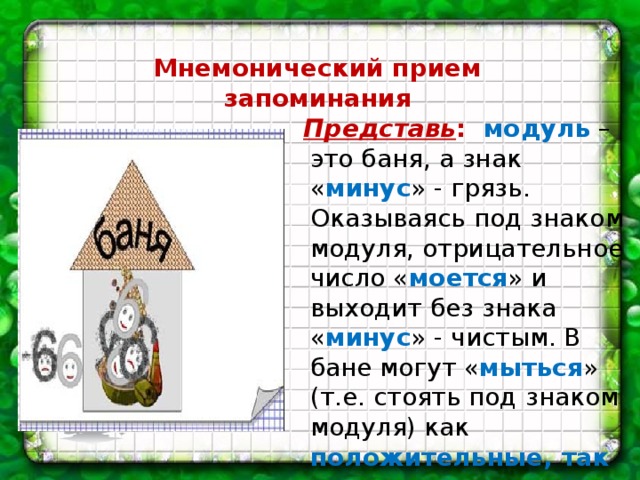 Мнемонический прием запоминания  Представь : модуль – это баня, а знак « минус » - грязь. Оказываясь под знаком модуля, отрицательное число « моется » и выходит без знака « минус » - чистым. В бане могут « мыться » (т.е. стоять под знаком модуля) как положительные, так и отрицательные числа.    